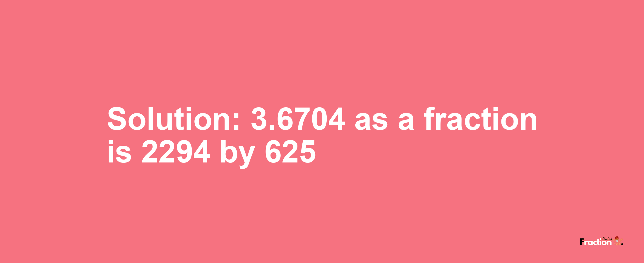 Solution:3.6704 as a fraction is 2294/625